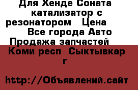 Для Хенде Соната5 катализатор с резонатором › Цена ­ 4 000 - Все города Авто » Продажа запчастей   . Коми респ.,Сыктывкар г.